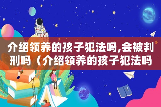 介紹領(lǐng)養(yǎng)的孩子犯法嗎,會(huì)被判刑嗎（介紹領(lǐng)養(yǎng)的孩子犯法嗎,會(huì)被判刑嗎）