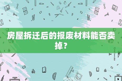 房屋拆遷后的報(bào)廢材料能否賣掉？