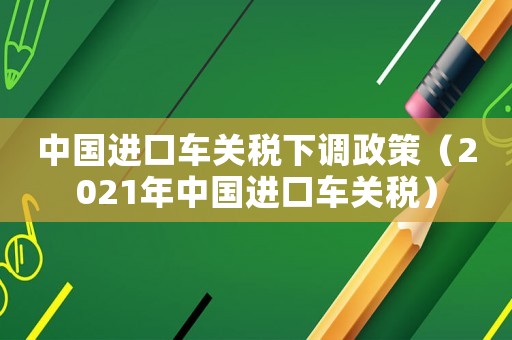 中國(guó)進(jìn)口車關(guān)稅下調(diào)政策（2021年中國(guó)進(jìn)口車關(guān)稅）