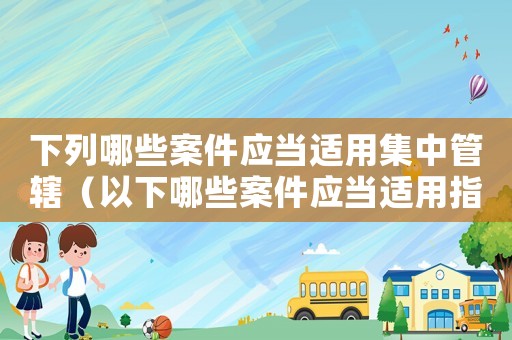 下列哪些案件應(yīng)當(dāng)適用集中管轄（以下哪些案件應(yīng)當(dāng)適用指定管轄）