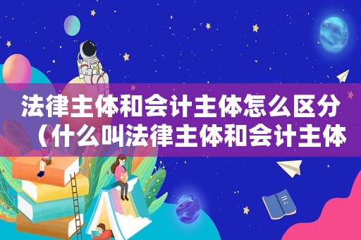 法律主體和會(huì)計(jì)主體怎么區(qū)分（什么叫法律主體和會(huì)計(jì)主體的區(qū)別）