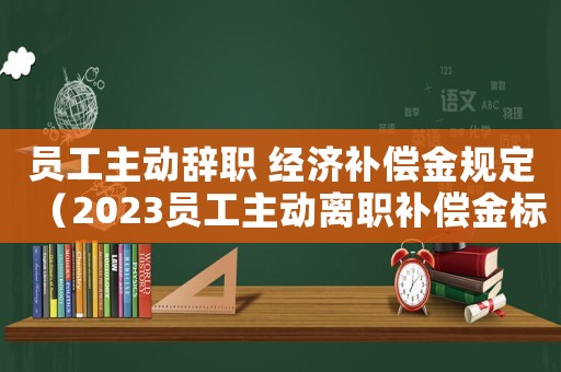 員工主動辭職 經(jīng)濟補償金規(guī)定（2023員工主動離職補償金標準最新）