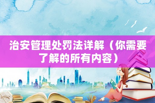 治安管理處罰法詳解（你需要了解的所有內(nèi)容）