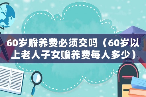 60歲贍養(yǎng)費(fèi)必須交嗎（60歲以上老人子女贍養(yǎng)費(fèi)每人多少）