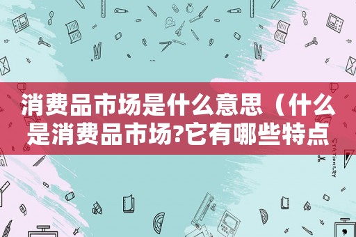 消費(fèi)品市場(chǎng)是什么意思（什么是消費(fèi)品市場(chǎng)?它有哪些特點(diǎn)?）