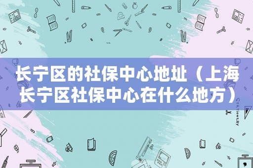 長寧區(qū)的社保中心地址（上海長寧區(qū)社保中心在什么地方）