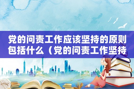 黨的問(wèn)責(zé)工作應(yīng)該堅(jiān)持的原則包括什么（黨的問(wèn)責(zé)工作堅(jiān)持原則中包含哪項(xiàng)內(nèi)容）