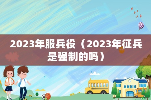 2023年服兵役（2023年征兵是強(qiáng)制的嗎）