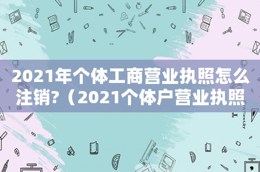 2021年個(gè)體工商營(yíng)業(yè)執(zhí)照怎么注銷?（2021個(gè)體戶營(yíng)業(yè)執(zhí)照注銷怎么注銷）