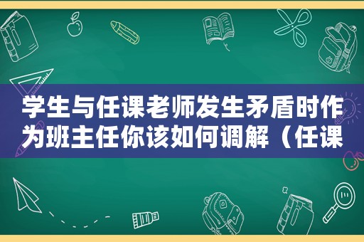 學(xué)生與任課老師發(fā)生矛盾時(shí)作為班主任你該如何調(diào)解（任課老師與學(xué)生發(fā)生沖突怎么辦）