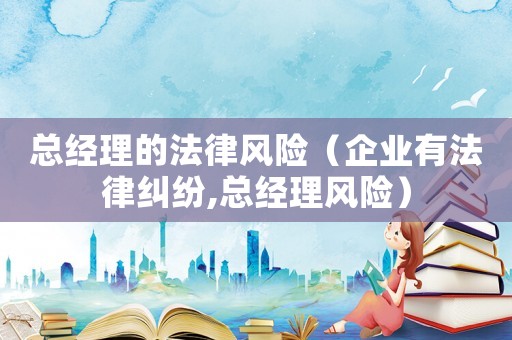總經(jīng)理的法律風(fēng)險(xiǎn)（企業(yè)有法律糾紛,總經(jīng)理風(fēng)險(xiǎn)）