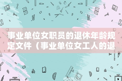 事業(yè)單位女職員的退休年齡規(guī)定文件（事業(yè)單位女工人的退休年齡是多少歲）