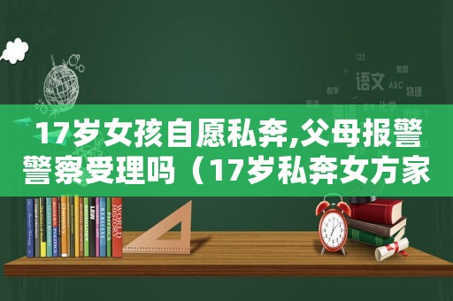 17歲女孩自愿私奔,父母報警警察受理嗎（17歲私奔女方家人報警怎么辦）