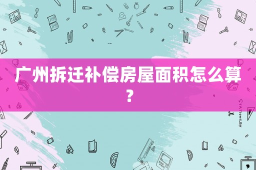 廣州拆遷補(bǔ)償房屋面積怎么算？