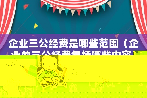 企業(yè)三公經(jīng)費(fèi)是哪些范圍（企業(yè)的三公經(jīng)費(fèi)包括哪些內(nèi)容）