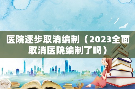 醫(yī)院逐步取消編制（2023全面取消醫(yī)院編制了嗎）