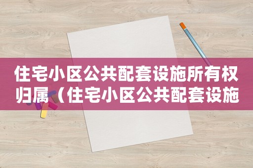 住宅小區(qū)公共配套設(shè)施所有權(quán)歸屬（住宅小區(qū)公共配套設(shè)施所有權(quán)）