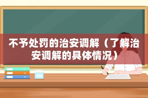 不予處罰的治安調(diào)解（了解治安調(diào)解的具體情況）