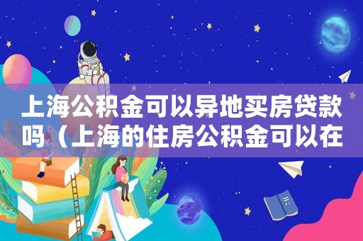 上海公積金可以異地買房貸款嗎（上海的住房公積金可以在異地貸款嗎）