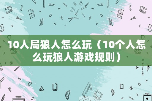 10人局狼人怎么玩（10個(gè)人怎么玩狼人游戲規(guī)則）