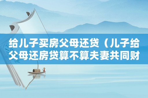 給兒子買房父母還貸（兒子給父母還房貸算不算夫妻共同財產(chǎn)）