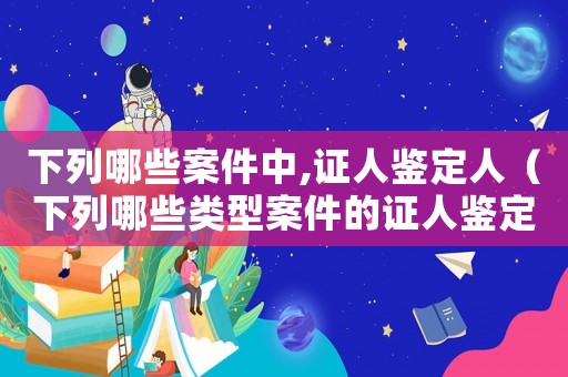 下列哪些案件中,證人鑒定人（下列哪些類型案件的證人鑒定人被害人）