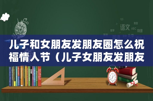 兒子和女朋友發(fā)朋友圈怎么祝福情人節(jié)（兒子女朋友發(fā)朋友圈可以留言嗎）