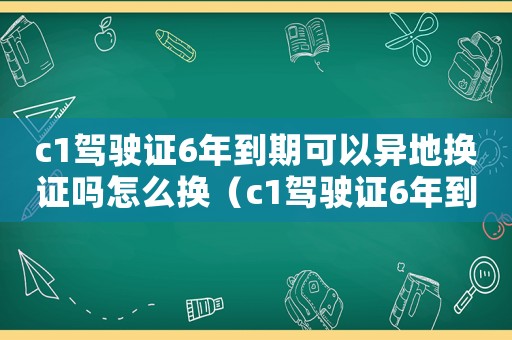 c1駕駛證6年到期可以異地?fù)Q證嗎怎么換（c1駕駛證6年到期可以異地?fù)Q嗎）