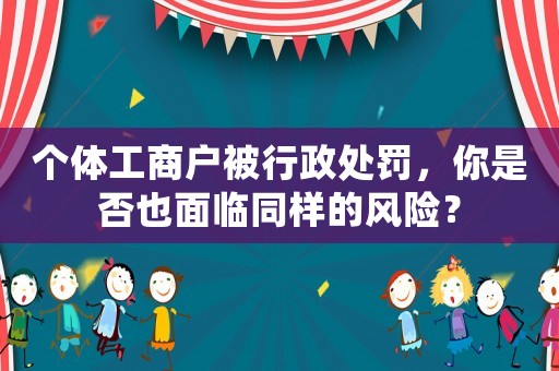 個(gè)體工商戶被行政處罰，你是否也面臨同樣的風(fēng)險(xiǎn)？