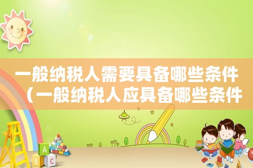 一般納稅人需要具備哪些條件（一般納稅人應(yīng)具備哪些條件介紹其產(chǎn)品）
