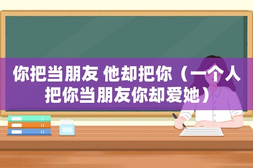 你把當(dāng)朋友 他卻把你（一個(gè)人把你當(dāng)朋友你卻愛她）