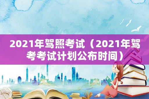 2021年駕照考試（2021年駕考考試計(jì)劃公布時(shí)間）