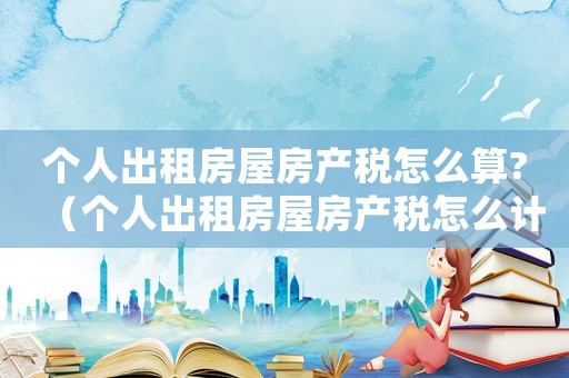 個人出租房屋房產(chǎn)稅怎么算?（個人出租房屋房產(chǎn)稅怎么計算）