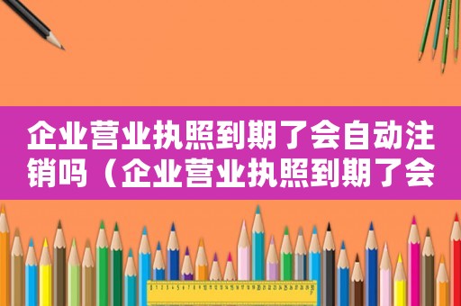企業(yè)營業(yè)執(zhí)照到期了會自動注銷嗎（企業(yè)營業(yè)執(zhí)照到期了會自動注銷嗎）