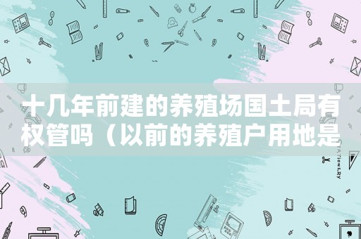 十幾年前建的養(yǎng)殖場(chǎng)國(guó)土局有權(quán)管嗎（以前的養(yǎng)殖戶用地是不是違建）
