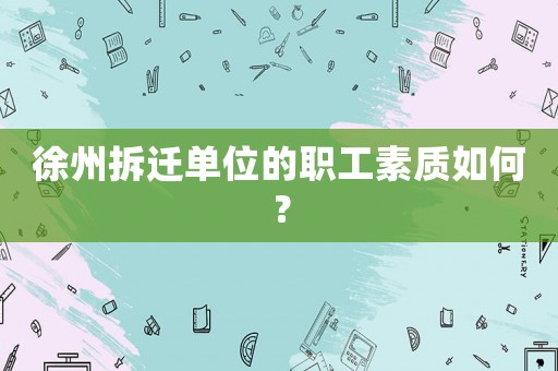 徐州拆遷單位的職工素質(zhì)如何？
