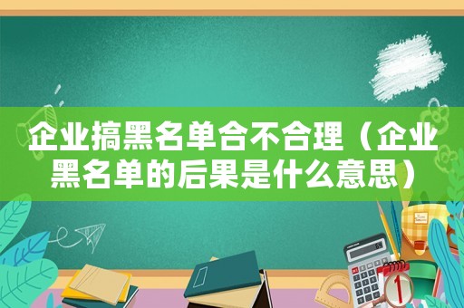 企業(yè)搞黑名單合不合理（企業(yè)黑名單的后果是什么意思）