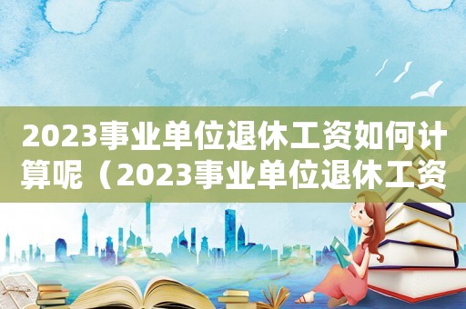 2023事業(yè)單位退休工資如何計(jì)算呢（2023事業(yè)單位退休工資如何計(jì)算呢）
