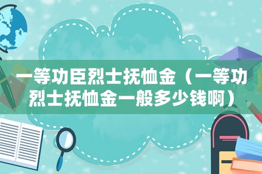 一等功臣烈士撫恤金（一等功烈士撫恤金一般多少錢(qián)啊）