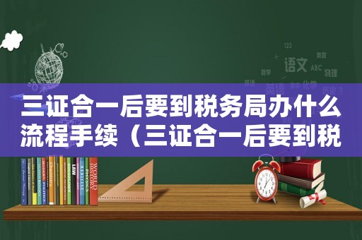 三證合一后要到稅務(wù)局辦什么流程手續(xù)（三證合一后要到稅務(wù)局辦什么流程）