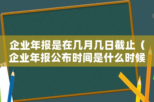 企業(yè)年報(bào)是在幾月幾日截止（企業(yè)年報(bào)公布時(shí)間是什么時(shí)候開始）