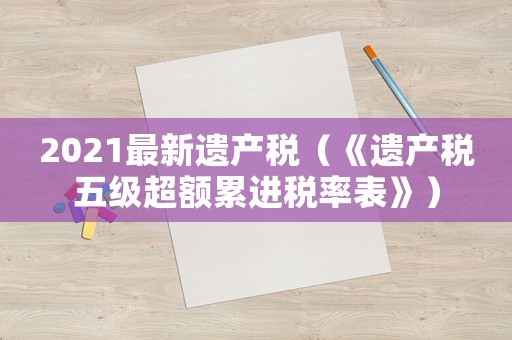 2021最新遺產(chǎn)稅（《遺產(chǎn)稅五級超額累進稅率表》）