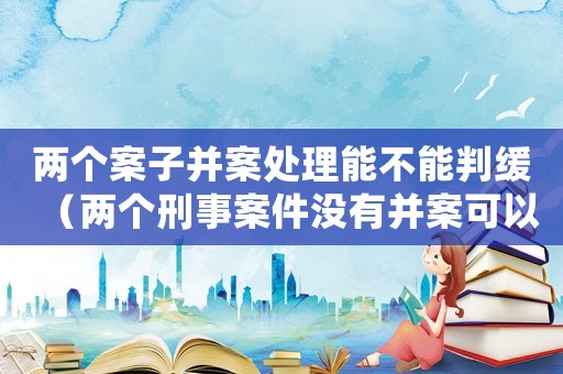 兩個案子并案處理能不能判緩（兩個刑事案件沒有并案可以判緩刑么）