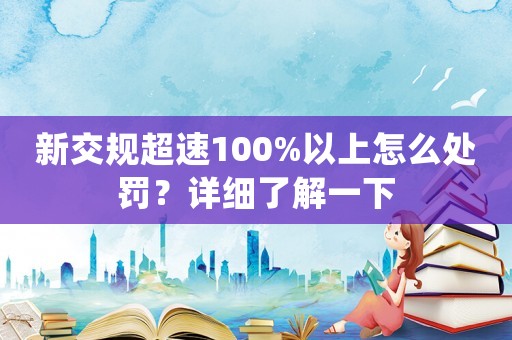 新交規(guī)超速100%以上怎么處罰？詳細了解一下