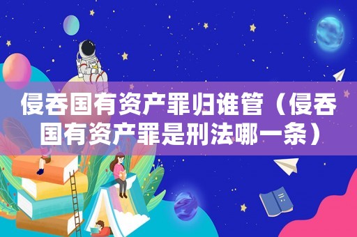 侵吞國有資產(chǎn)罪歸誰管（侵吞國有資產(chǎn)罪是刑法哪一條）