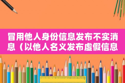 冒用他人身份信息發(fā)布不實(shí)消息（以他人名義發(fā)布虛假信息屬于什么行為）