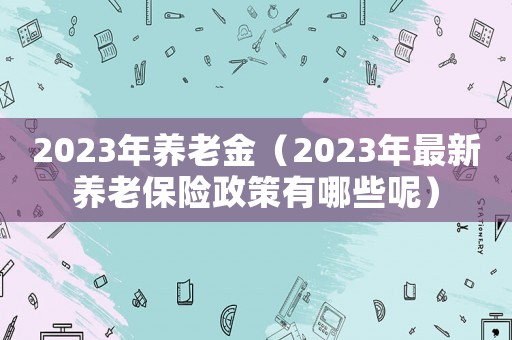 2023年養(yǎng)老金（2023年最新養(yǎng)老保險(xiǎn)政策有哪些呢）