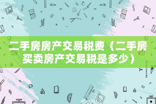 二手房房產(chǎn)交易稅費(fèi)（二手房買賣房產(chǎn)交易稅是多少）