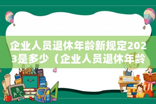 企業(yè)人員退休年齡新規(guī)定2023是多少（企業(yè)人員退休年齡新規(guī)定2023）
