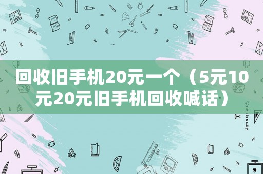 回收舊手機(jī)20元一個(gè)（5元10元20元舊手機(jī)回收喊話）